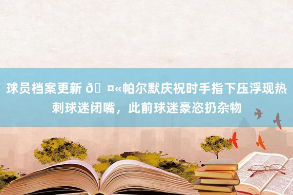 球员档案更新 🤫帕尔默庆祝时手指下压浮现热刺球迷闭嘴，此前球迷豪恣扔杂物