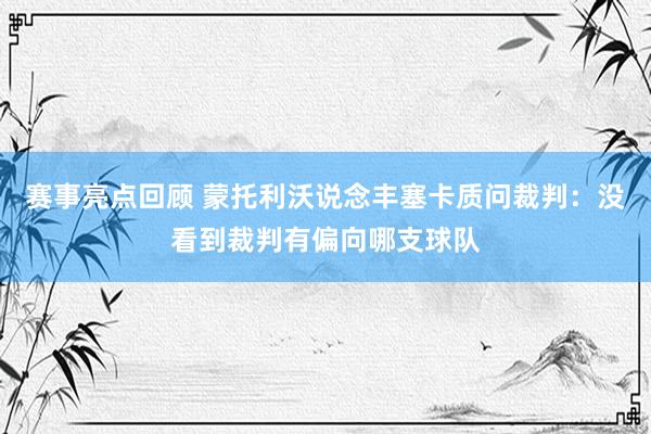 赛事亮点回顾 蒙托利沃说念丰塞卡质问裁判：没看到裁判有偏向哪支球队