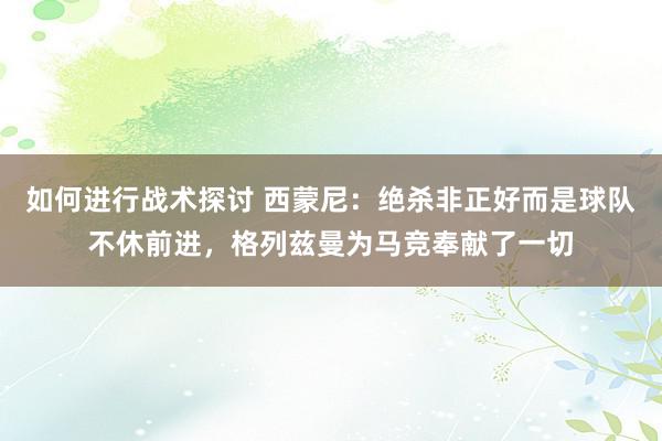 如何进行战术探讨 西蒙尼：绝杀非正好而是球队不休前进，格列兹曼为马竞奉献了一切