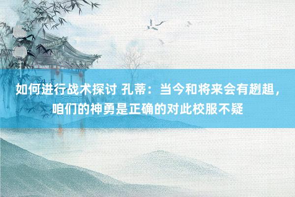 如何进行战术探讨 孔蒂：当今和将来会有趔趄，咱们的神勇是正确的对此校服不疑