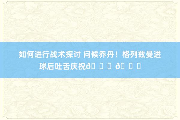 如何进行战术探讨 问候乔丹！格列兹曼进球后吐舌庆祝🐐👅