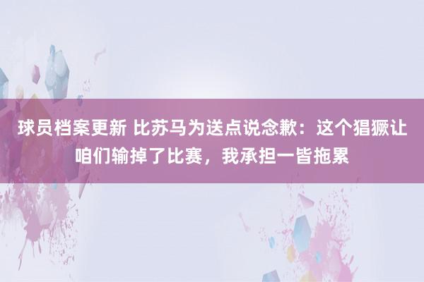 球员档案更新 比苏马为送点说念歉：这个猖獗让咱们输掉了比赛，我承担一皆拖累