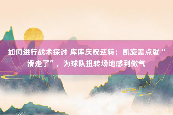 如何进行战术探讨 库库庆祝逆转：凯旋差点就“滑走了”，为球队扭转场地感到傲气