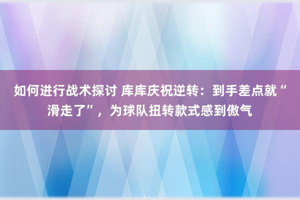 如何进行战术探讨 库库庆祝逆转：到手差点就“滑走了”，为球队扭转款式感到傲气