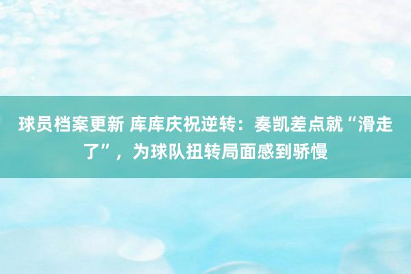 球员档案更新 库库庆祝逆转：奏凯差点就“滑走了”，为球队扭转局面感到骄慢