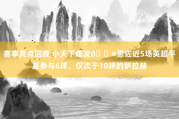 赛事亮点回顾 小天下爆发😤恩佐近5场英超平直参与6球，仅次于10球的萨拉赫