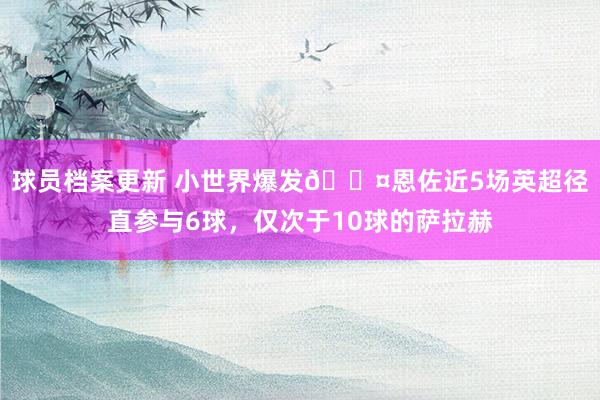 球员档案更新 小世界爆发😤恩佐近5场英超径直参与6球，仅次于10球的萨拉赫