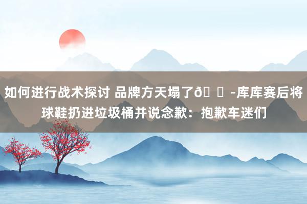 如何进行战术探讨 品牌方天塌了😭库库赛后将球鞋扔进垃圾桶并说念歉：抱歉车迷们