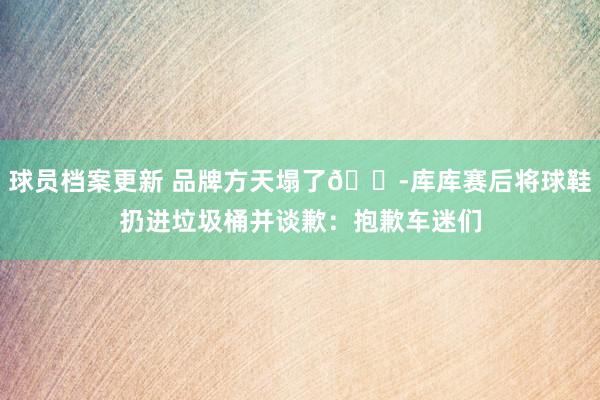 球员档案更新 品牌方天塌了😭库库赛后将球鞋扔进垃圾桶并谈歉：抱歉车迷们