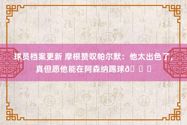 球员档案更新 摩根赞叹帕尔默：他太出色了，真但愿他能在阿森纳踢球👍