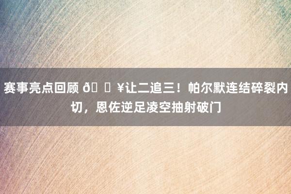 赛事亮点回顾 💥让二追三！帕尔默连结碎裂内切，恩佐逆足凌空抽射破门