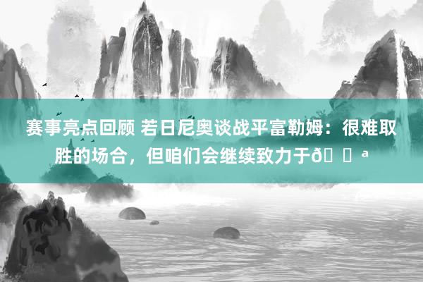 赛事亮点回顾 若日尼奥谈战平富勒姆：很难取胜的场合，但咱们会继续致力于💪