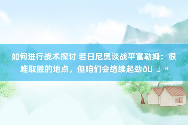 如何进行战术探讨 若日尼奥谈战平富勒姆：很难取胜的地点，但咱们会络续起劲💪