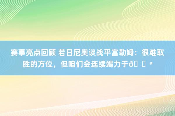 赛事亮点回顾 若日尼奥谈战平富勒姆：很难取胜的方位，但咱们会连续竭力于💪