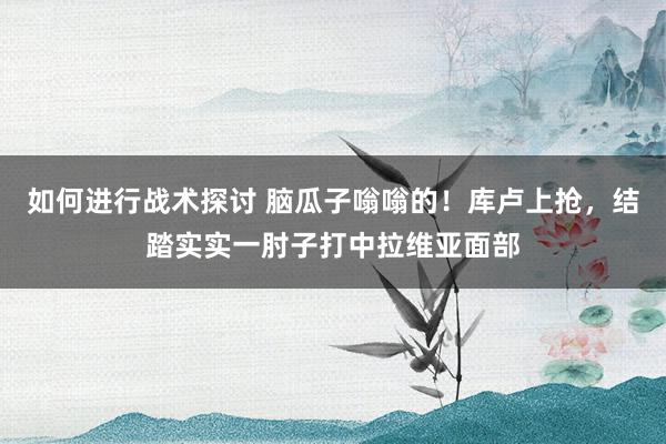 如何进行战术探讨 脑瓜子嗡嗡的！库卢上抢，结踏实实一肘子打中拉维亚面部