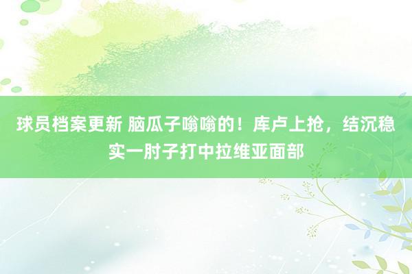 球员档案更新 脑瓜子嗡嗡的！库卢上抢，结沉稳实一肘子打中拉维亚面部