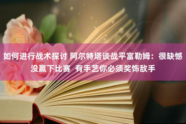 如何进行战术探讨 阿尔特塔谈战平富勒姆：很缺憾没赢下比赛  有手艺你必须奖饰敌手