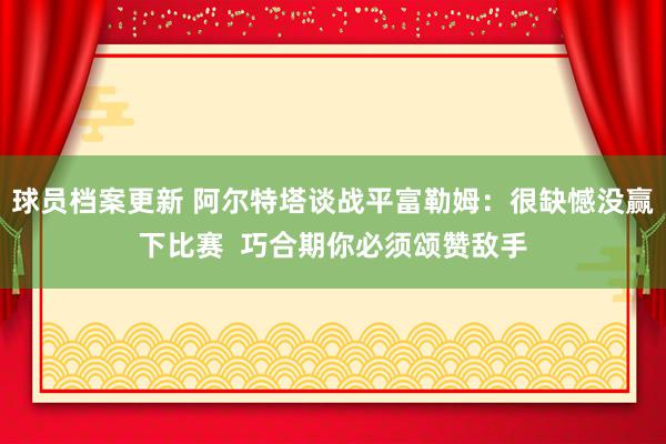 球员档案更新 阿尔特塔谈战平富勒姆：很缺憾没赢下比赛  巧合期你必须颂赞敌手