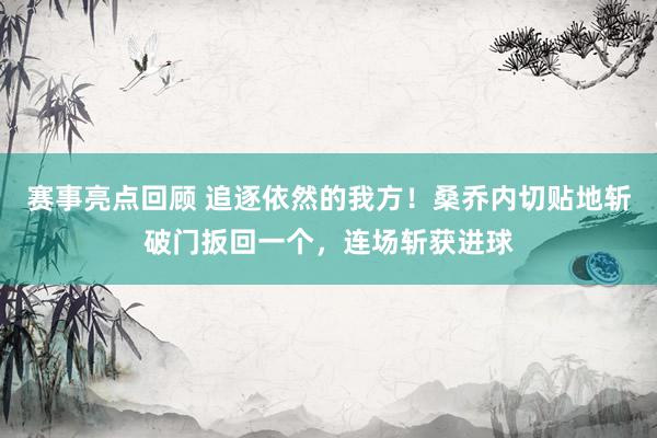 赛事亮点回顾 追逐依然的我方！桑乔内切贴地斩破门扳回一个，连场斩获进球