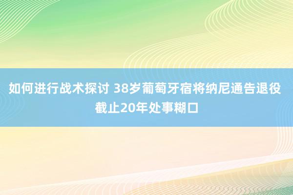 如何进行战术探讨 38岁葡萄牙宿将纳尼通告退役 截止20年处事糊口