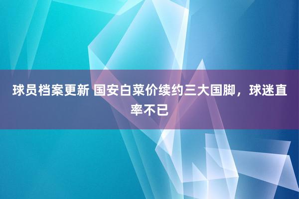 球员档案更新 国安白菜价续约三大国脚，球迷直率不已