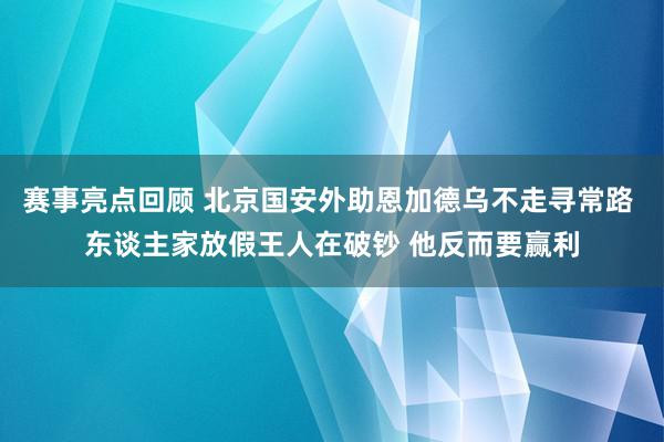 赛事亮点回顾 北京国安外助恩加德乌不走寻常路 东谈主家放假王人在破钞 他反而要赢利