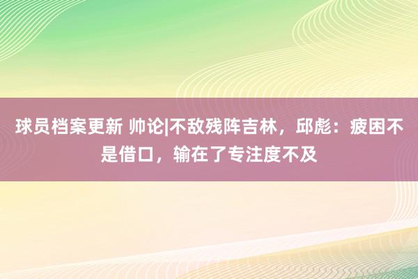 球员档案更新 帅论|不敌残阵吉林，邱彪：疲困不是借口，输在了专注度不及