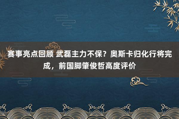 赛事亮点回顾 武磊主力不保？奥斯卡归化行将完成，前国脚肇俊哲高度评价