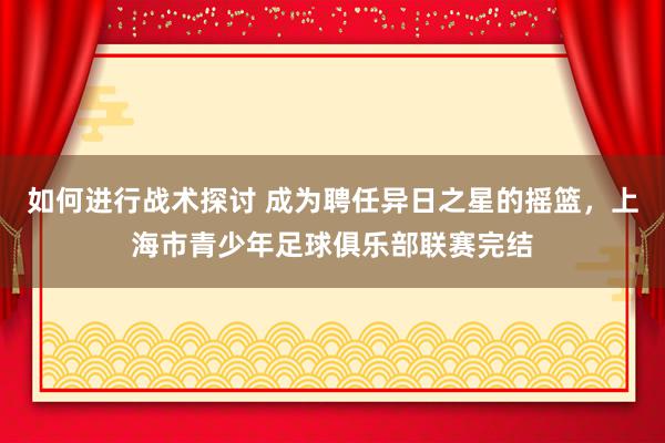 如何进行战术探讨 成为聘任异日之星的摇篮，上海市青少年足球俱乐部联赛完结