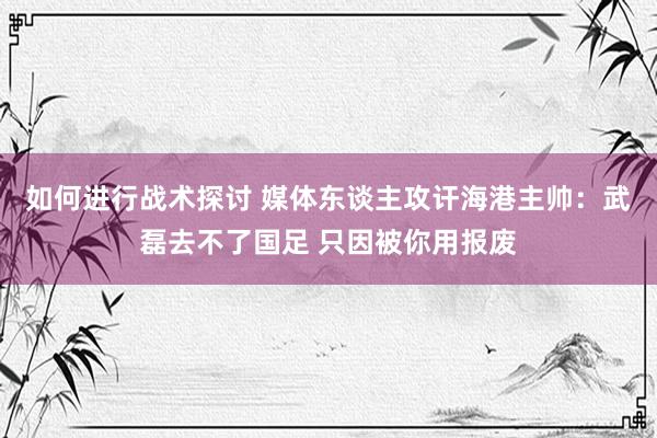 如何进行战术探讨 媒体东谈主攻讦海港主帅：武磊去不了国足 只因被你用报废