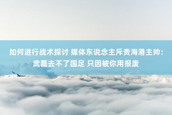 如何进行战术探讨 媒体东说念主斥责海港主帅：武磊去不了国足 只因被你用报废