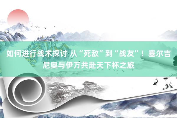 如何进行战术探讨 从“死敌”到“战友”！塞尔吉尼奥与伊万共赴天下杯之旅