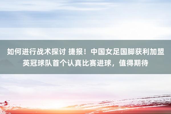 如何进行战术探讨 捷报！中国女足国脚获利加盟英冠球队首个认真比赛进球，值得期待