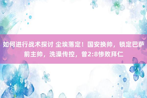 如何进行战术探讨 尘埃落定！国安换帅，锁定巴萨前主帅，洗澡传控，曾2:8惨败拜仁