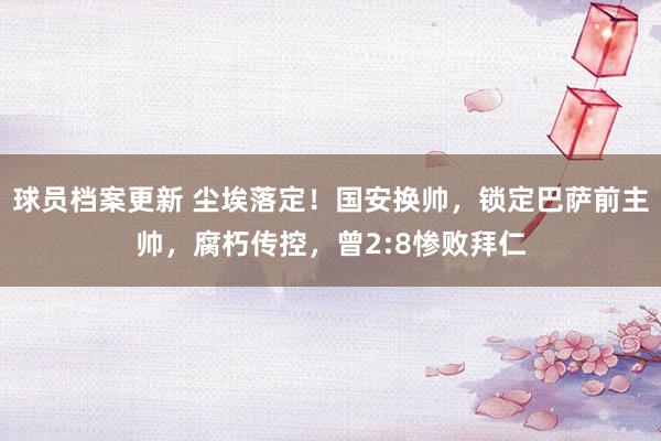 球员档案更新 尘埃落定！国安换帅，锁定巴萨前主帅，腐朽传控，曾2:8惨败拜仁